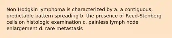 Non-Hodgkin lymphoma is characterized by a. a contiguous, predictable pattern spreading b. the presence of Reed-Stenberg cells on histologic examination c. painless lymph node enlargement d. rare metastasis