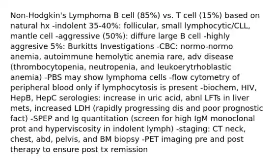 Non-Hodgkin's Lymphoma B cell (85%) vs. T cell (15%) based on natural hx -indolent 35-40%: follicular, small lymphocytic/CLL, mantle cell -aggressive (50%): diffure large B cell -highly aggresive 5%: Burkitts Investigations -CBC: normo-normo anemia, autoimmune hemolytic anemia rare, adv disease (thrombocytopenia, neutropenia, and leukoerytrhoblastic anemia) -PBS may show lymphoma cells -flow cytometry of peripheral blood only if lymphocytosis is present -biochem, HIV, HepB, HepC serologies: increase in uric acid, abnl LFTs in liver mets, increased LDH (rapidly progressing dis and poor prognostic fact) -SPEP and Ig quantitation (screen for high IgM monoclonal prot and hyperviscosity in indolent lymph) -staging: CT neck, chest, abd, pelvis, and BM biopsy -PET imaging pre and post therapy to ensure post tx remission