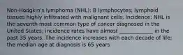 Non-Hodgkin's lymphoma (NHL): B lymphocytes; lymphoid tissues highly infiltrated with malignant cells; Incidence: NHL is the seventh most common type of cancer diagnosed in the United States; incidence rates have almost _____________ in the past 35 years. The incidence increases with each decade of life; the median age at diagnosis is 65 years