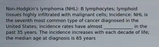 Non-Hodgkin's lymphoma (NHL): B lymphocytes; lymphoid tissues highly infiltrated with malignant cells; Incidence: NHL is the seventh most common type of cancer diagnosed in the United States; incidence rates have almost _____________ in the past 35 years. The incidence increases with each decade of life; the median age at diagnosis is 65 years