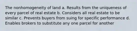 The nonhomogeneity of land a. Results from the uniqueness of every parcel of real estate b. Considers all real estate to be similar c. Prevents buyers from suing for specific performance d. Enables brokers to substitute any one parcel for another