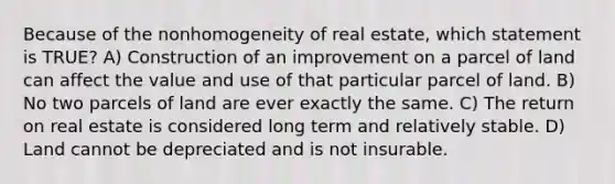 Because of the nonhomogeneity of real estate, which statement is TRUE? A) Construction of an improvement on a parcel of land can affect the value and use of that particular parcel of land. B) No two parcels of land are ever exactly the same. C) The return on real estate is considered long term and relatively stable. D) Land cannot be depreciated and is not insurable.