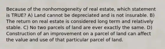 Because of the nonhomogeneity of real estate, which statement is TRUE? A) Land cannot be depreciated and is not insurable. B) The return on real estate is considered long term and relatively stable. C) No two parcels of land are ever exactly the same. D) Construction of an improvement on a parcel of land can affect the value and use of that particular parcel of land.