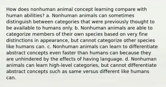 How does nonhuman animal concept learning compare with human abilities? a. Nonhuman animals can sometimes distinguish between categories that were previously thought to be available to humans only. b. Nonhuman animals are able to categorize members of their own species based on very fine distinctions in appearance, but cannot categorize other species like humans can. c. Nonhuman animals can learn to differentiate abstract concepts even faster than humans can because they are unhindered by the effects of having language. d. Nonhuman animals can learn high-level categories, but cannot differentiate abstract concepts such as same versus different like humans can.