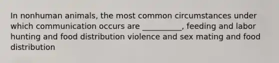 In nonhuman animals, the most common circumstances under which communication occurs are __________, feeding and labor hunting and food distribution violence and sex mating and food distribution