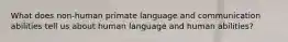 What does non-human primate language and communication abilities tell us about human language and human abilities?