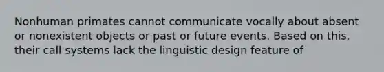 Nonhuman primates cannot communicate vocally about absent or nonexistent objects or past or future events. Based on this, their call systems lack the linguistic design feature of