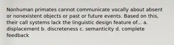 Nonhuman primates cannot communicate vocally about absent or nonexistent objects or past or future events. Based on this, their call systems lack the linguistic design feature of... a. displacement b. discreteness c. semanticity d. complete feedback