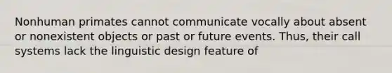 Nonhuman primates cannot communicate vocally about absent or nonexistent objects or past or future events. Thus, their call systems lack the linguistic design feature of