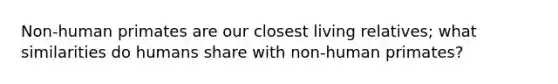 Non-human primates are our closest living relatives; what similarities do humans share with non-human primates?