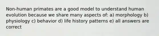 Non-human primates are a good model to understand human evolution because we share many aspects of: a) morphology b) physiology c) behavior d) life history patterns e) all answers are correct