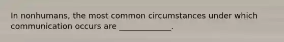 In nonhumans, the most common circumstances under which communication occurs are _____________.