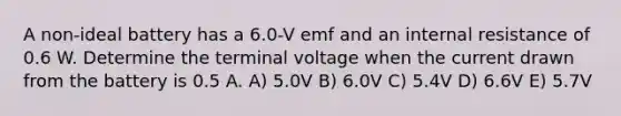 A non-ideal battery has a 6.0-V emf and an internal resistance of 0.6 W. Determine the terminal voltage when the current drawn from the battery is 0.5 A. A) 5.0V B) 6.0V C) 5.4V D) 6.6V E) 5.7V