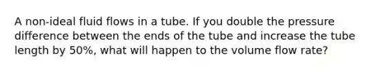 A non-ideal fluid flows in a tube. If you double the pressure difference between the ends of the tube and increase the tube length by 50%, what will happen to the volume flow rate?