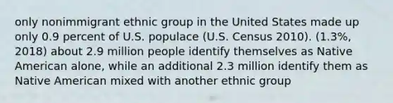 only nonimmigrant ethnic group in the United States made up only 0.9 percent of U.S. populace (U.S. Census 2010). (1.3%, 2018) about 2.9 million people identify themselves as Native American alone, while an additional 2.3 million identify them as Native American mixed with another ethnic group