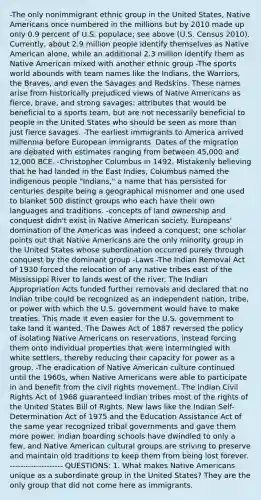 -The only nonimmigrant ethnic group in the United States, Native Americans once numbered in the millions but by 2010 made up only 0.9 percent of U.S. populace; see above (U.S. Census 2010). Currently, about 2.9 million people identify themselves as Native American alone, while an additional 2.3 million identify them as Native American mixed with another ethnic group -The sports world abounds with team names like the Indians, the Warriors, the Braves, and even the Savages and Redskins. These names arise from historically prejudiced views of Native Americans as fierce, brave, and strong savages: attributes that would be beneficial to a sports team, but are not necessarily beneficial to people in the United States who should be seen as more than just fierce savages. -The earliest immigrants to America arrived millennia before European immigrants. Dates of the migration are debated with estimates ranging from between 45,000 and 12,000 BCE. -Christopher Columbus in 1492. Mistakenly believing that he had landed in the East Indies, Columbus named the indigenous people "Indians," a name that has persisted for centuries despite being a geographical misnomer and one used to blanket 500 distinct groups who each have their own languages and traditions. -concepts of land ownership and conquest didn't exist in Native American society. Europeans' domination of the Americas was indeed a conquest; one scholar points out that Native Americans are the only minority group in the United States whose subordination occurred purely through conquest by the dominant group -Laws -The Indian Removal Act of 1930 forced the relocation of any native tribes east of the Mississippi River to lands west of the river. The Indian Appropriation Acts funded further removals and declared that no Indian tribe could be recognized as an independent nation, tribe, or power with which the U.S. government would have to make treaties. This made it even easier for the U.S. government to take land it wanted. The Dawes Act of 1887 reversed the policy of isolating Native Americans on reservations, instead forcing them onto individual properties that were intermingled with white settlers, thereby reducing their capacity for power as a group. -The eradication of Native American culture continued until the 1960s, when Native Americans were able to participate in and benefit from the civil rights movement. The Indian Civil Rights Act of 1968 guaranteed Indian tribes most of the rights of the United States Bill of Rights. New laws like the Indian Self-Determination Act of 1975 and the Education Assistance Act of the same year recognized tribal governments and gave them more power. Indian boarding schools have dwindled to only a few, and Native American cultural groups are striving to preserve and maintain old traditions to keep them from being lost forever. -------------------- QUESTIONS: 1. What makes Native Americans unique as a subordinate group in the United States? They are the only group that did not come here as immigrants.