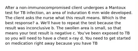 After a non-immunocompromised client undergoes a Mantoux test for TB infection, an area of induration 6 mm wide developed. The client asks the nurse what this result means. Which is the best response? a. We'll have to repeat the test because the result was inconclusive b. The swollen area is small, so that means your test result is negative c. You've been exposed to TB so you will need to have a chest x-ray d. You need to get started on medication right away because you have TB