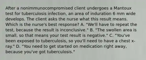 After a nonimmunocompromised client undergoes a Mantoux test for tuberculosis infection, an area of induration 6 mm wide develops. The client asks the nurse what this result means. Which is the nurse's best response? A. "We'll have to repeat the test, because the result is inconclusive." B. "The swollen area is small, so that means your test result is negative." C. "You've been exposed to tuberculosis, so you'll need to have a chest x-ray." D. "You need to get started on medication right away, because you've got tuberculosis."