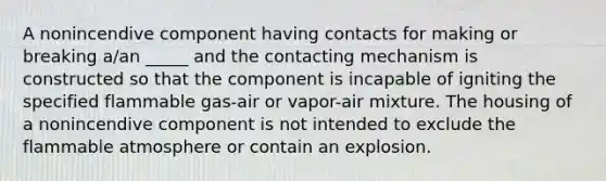 A nonincendive component having contacts for making or breaking a/an _____ and the contacting mechanism is constructed so that the component is incapable of igniting the specified flammable gas-air or vapor-air mixture. The housing of a nonincendive component is not intended to exclude the flammable atmosphere or contain an explosion.