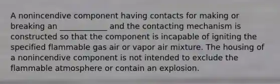 A nonincendive component having contacts for making or breaking an ____________ and the contacting mechanism is constructed so that the component is incapable of igniting the specified flammable gas air or vapor air mixture. The housing of a nonincendive component is not intended to exclude the flammable atmosphere or contain an explosion.