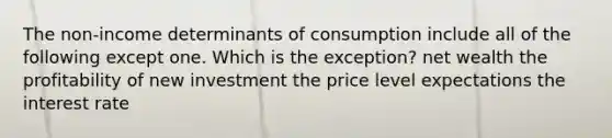 The non-income determinants of consumption include all of the following except one. Which is the exception? net wealth the profitability of new investment the price level expectations the interest rate