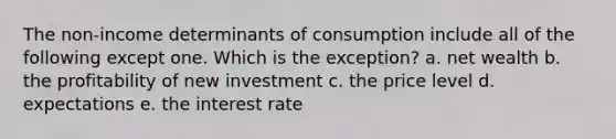 The non-income determinants of consumption include all of the following except one. Which is the exception? a. net wealth b. the profitability of new investment c. the price level d. expectations e. the interest rate