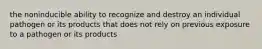 the noninducible ability to recognize and destroy an individual pathogen or its products that does not rely on previous exposure to a pathogen or its products