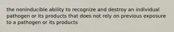 the noninducible ability to recognize and destroy an individual pathogen or its products that does not rely on previous exposure to a pathogen or its products