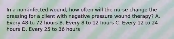 In a non-infected wound, how often will the nurse change the dressing for a client with negative pressure wound therapy? A. Every 48 to 72 hours B. Every 8 to 12 hours C. Every 12 to 24 hours D. Every 25 to 36 hours