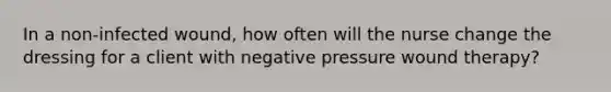 In a non-infected wound, how often will the nurse change the dressing for a client with negative pressure wound therapy?