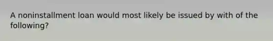 A noninstallment loan would most likely be issued by with of the following?