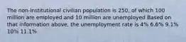 The non-institutional civilian population is 250, of which 100 million are employed and 10 million are unemployed Based on that information above, the unemployment rate is 4% 6.6% 9.1% 10% 11.1%