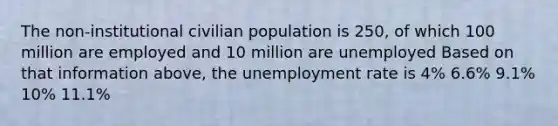 The non-institutional civilian population is 250, of which 100 million are employed and 10 million are unemployed Based on that information above, the unemployment rate is 4% 6.6% 9.1% 10% 11.1%