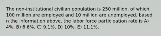 The non-institutional civilian population is 250 million, of which 100 million are employed and 10 million are unemployed. based n the information above, the labor force participation rate is A) 4%. B) 6.6%. C) 9.1%. D) 10%. E) 11.1%.