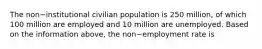 The non−institutional civilian population is 250​ million, of which 100 million are employed and 10 million are unemployed. Based on the information​ above, the non−employment rate is