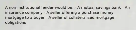 A non-institutional lender would be: - A mutual savings bank - An insurance company - A seller offering a purchase money mortgage to a buyer - A seller of collateralized mortgage obligations