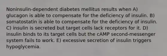 Noninsulin-dependent diabetes mellitus results when A) glucagon is able to compensate for the deficiency of insulin. B) somatostatin is able to compensate for the deficiency of insulin. C) insulin is secreted but target cells lack receptors for it. D) insulin binds to its target cells but the cAMP second-messenger system fails to work. E) excessive secretion of insulin triggers hypoglycemia.