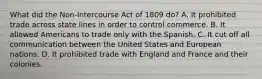 What did the Non-Intercourse Act of 1809 do? A. It prohibited trade across state lines in order to control commerce. B. It allowed Americans to trade only with the Spanish. C. It cut off all communication between the United States and European nations. D. It prohibited trade with England and France and their colonies.