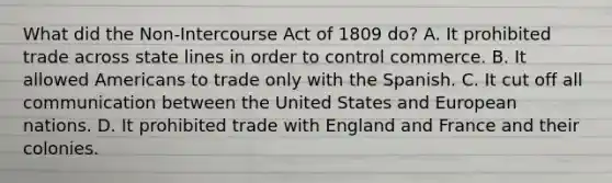 What did the Non-Intercourse Act of 1809 do? A. It prohibited trade across state lines in order to control commerce. B. It allowed Americans to trade only with the Spanish. C. It cut off all communication between the United States and European nations. D. It prohibited trade with England and France and their colonies.