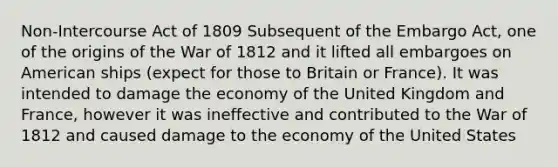 Non-Intercourse Act of 1809 Subsequent of the Embargo Act, one of the origins of the War of 1812 and it lifted all embargoes on American ships (expect for those to Britain or France). It was intended to damage the economy of the United Kingdom and France, however it was ineffective and contributed to the War of 1812 and caused damage to the economy of the United States