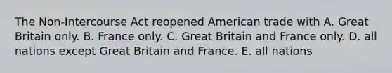 The Non-Intercourse Act reopened American trade with A. Great Britain only. B. France only. C. Great Britain and France only. D. all nations except Great Britain and France. E. all nations