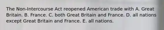 The Non-Intercourse Act reopened American trade with A. Great Britain. B. France. C. both Great Britain and France. D. all nations except Great Britain and France. E. all nations.