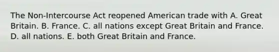 The Non-Intercourse Act reopened American trade with A. Great Britain. B. France. C. all nations except Great Britain and France. D. all nations. E. both Great Britain and France.