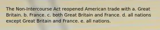 The Non-Intercourse Act reopened American trade with a. Great Britain. b. France. c. both Great Britain and France. d. all nations except Great Britain and France. e. all nations.