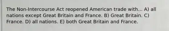 The Non-Intercourse Act reopened American trade with... A) all nations except Great Britain and France. B) Great Britain. C) France. D) all nations. E) both Great Britain and France.