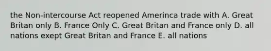 the Non-intercourse Act reopened Amerinca trade with A. Great Britan only B. France Only C. Great Britan and France only D. all nations exept Great Britan and France E. all nations