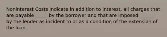 Noninterest Costs indicate in addition to interest, all charges that are payable _____ by the borrower and that are imposed ______ by the lender as incident to or as a condition of the extension of the loan.