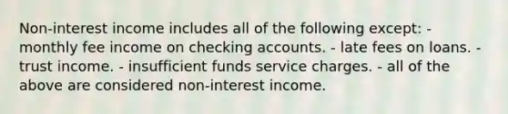 Non-interest income includes all of the following except: - monthly fee income on checking accounts. - late fees on loans. - trust income. - insufficient funds service charges. - all of the above are considered non-interest income.