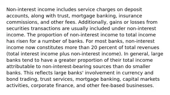 Non-interest income includes service charges on deposi<a href='https://www.questionai.com/knowledge/k7x83BRk9p-t-accounts' class='anchor-knowledge'>t accounts</a>, along with trust, mortgage banking, insurance commissions, and other fees. Additionally, gains or losses from securities transactions are usually included under non-interest income. The proportion of non-interest income to total income has risen for a number of banks. For most banks, non-interest income now constitutes <a href='https://www.questionai.com/knowledge/keWHlEPx42-more-than' class='anchor-knowledge'>more than</a> 20 percent of total revenues (total interest income plus non-interest income). In general, large banks tend to have a greater proportion of their total income attributable to non-interest-bearing sources than do smaller banks. This reflects large banks' involvement in currency and bond trading, trust services, mortgage banking, capital markets activities, corporate finance, and other fee-based businesses.