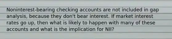 Noninterest-bearing checking accounts are not included in gap analysis, because they don't bear interest. If market interest rates go up, then what is likely to happen with many of these accounts and what is the implication for NII?